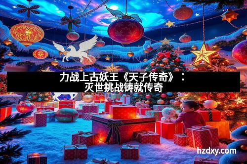 力战上古妖王《天子传奇》：灭世挑战铸就传奇